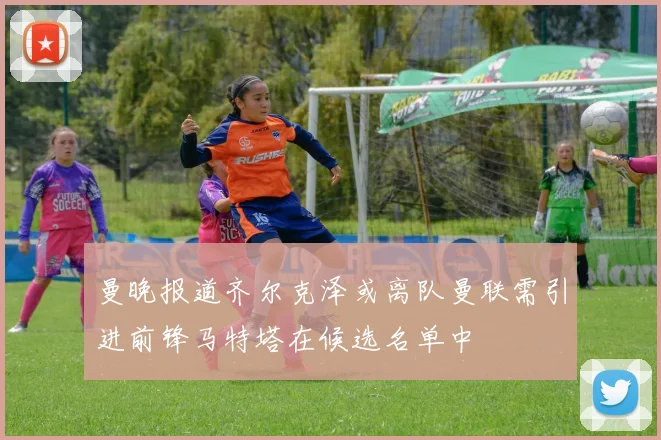 曼晚报道齐尔克泽或离队曼联需引进前锋马特塔在候选名单中