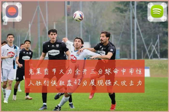 克莱首节火力全开三分球命中率惊人独行侠狂轰42分展现强大攻击力
