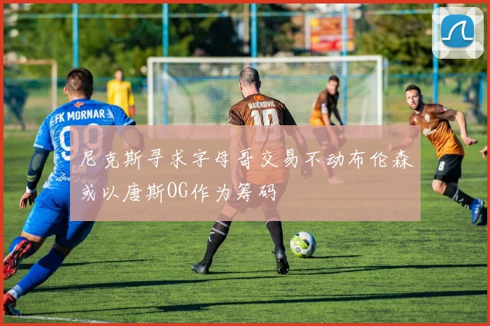 尼克斯寻求字母哥交易不动布伦森或以唐斯OG作为筹码