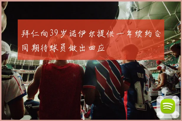 拜仁向39岁诺伊尔提供一年续约合同期待球员做出回应