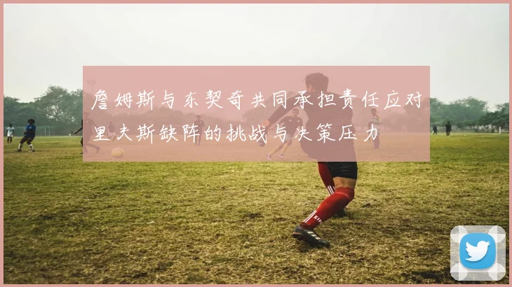 詹姆斯与东契奇共同承担责任应对里夫斯缺阵的挑战与决策压力