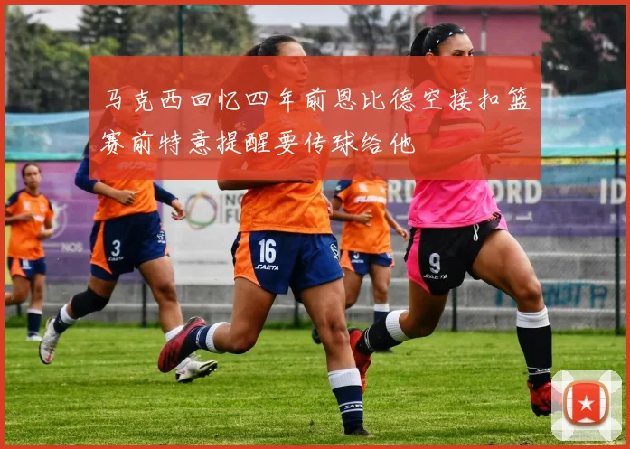 马克西回忆四年前恩比德空接扣篮赛前特意提醒要传球给他