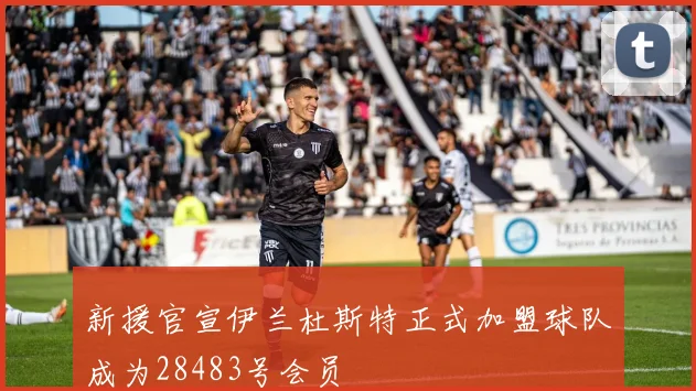 新援官宣伊兰杜斯特正式加盟球队成为28483号会员