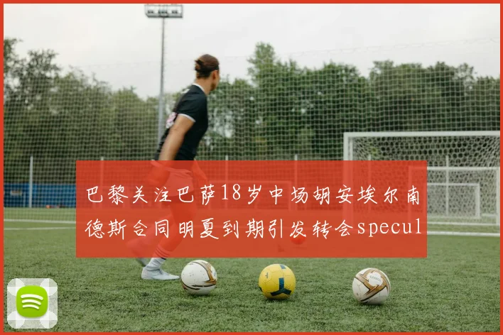 巴黎关注巴萨18岁中场胡安埃尔南德斯合同明夏到期引发转会speculation