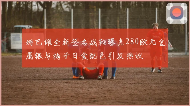 姆巴佩全新签名战靴曝光280欧元金属银与梅子日食配色引发热议