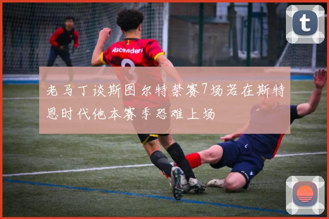 老马丁谈斯图尔特禁赛7场若在斯特恩时代他本赛季恐难上场