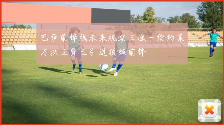 巴萨前锋线未来规划三选一续约莱万扶正费兰引进顶级前锋