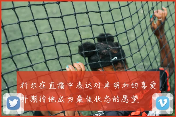 科尔在直播中表达对库明加的喜爱并期待他成为最佳状态的愿望