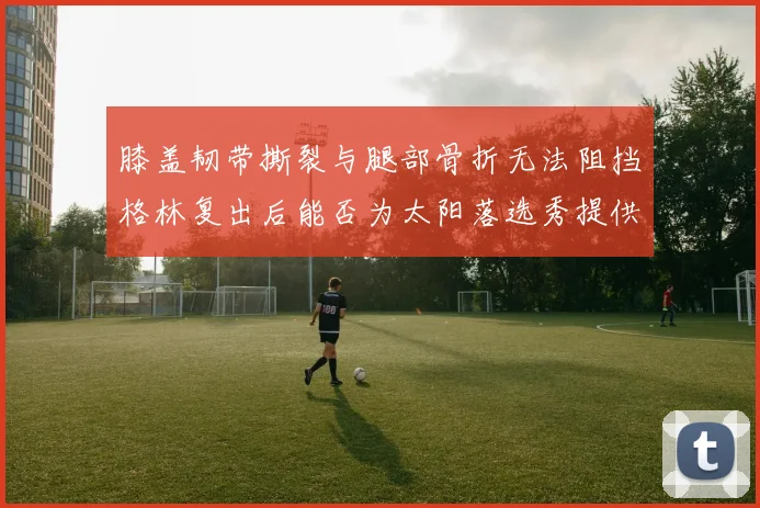 膝盖韧带撕裂与腿部骨折无法阻挡格林复出后能否为太阳落选秀提供替补支持