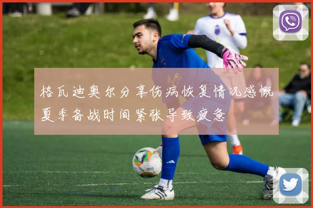 格瓦迪奥尔分享伤病恢复情况感慨夏季备战时间紧张导致疲惫