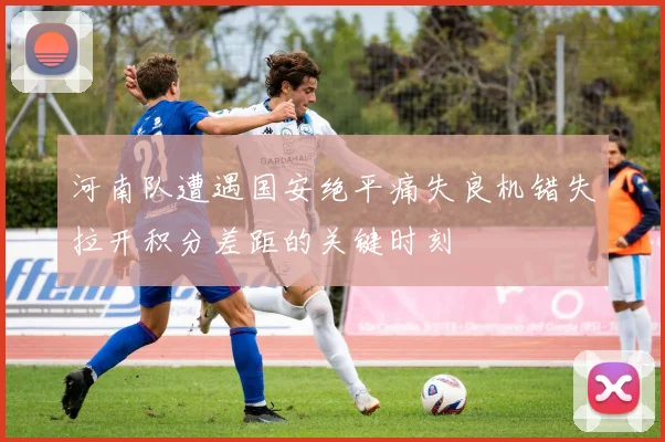 河南队遭遇国安绝平痛失良机错失拉开积分差距的关键时刻