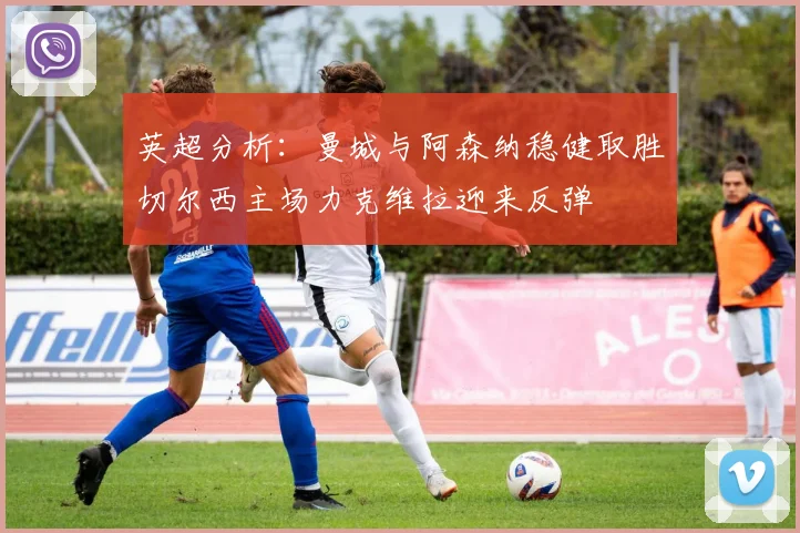 英超分析：曼城与阿森纳稳健取胜切尔西主场力克维拉迎来反弹