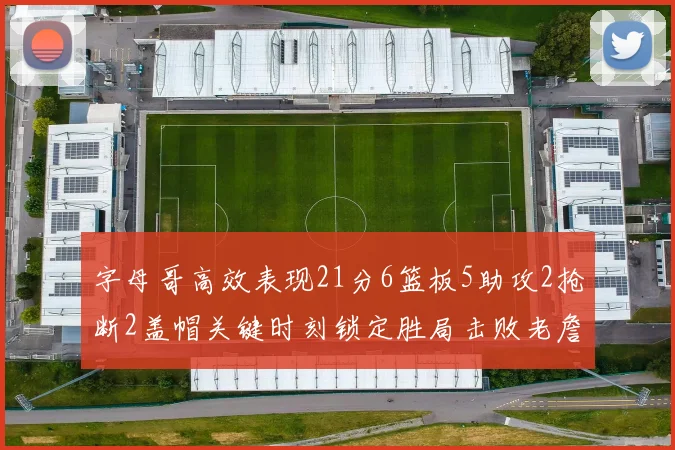 字母哥高效表现21分6篮板5助攻2抢断2盖帽关键时刻锁定胜局击败老詹