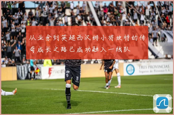 从业余到英超西汉姆小将坎特的传奇成长之路已成功融入一线队
