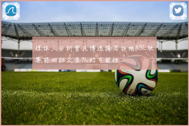 媒体人分析曾凡博选择若拒绝NBL联赛将回归北京队的可能性