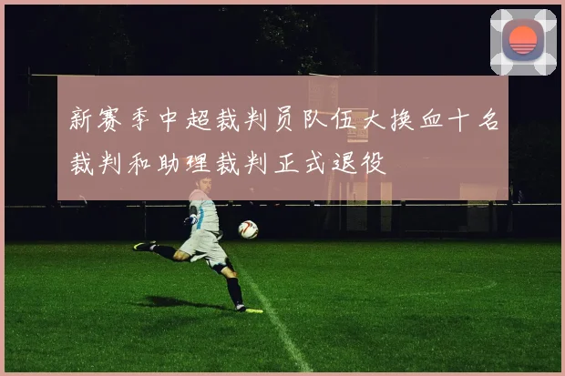 新赛季中超裁判员队伍大换血十名裁判和助理裁判正式退役