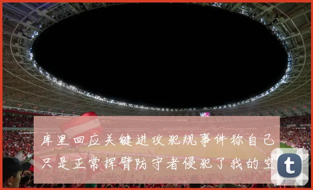 库里回应关键进攻犯规事件称自己只是正常挥臂防守者侵犯了我的空间