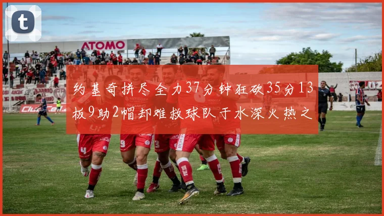 约基奇拼尽全力37分钟狂砍35分13板9助2帽却难救球队于水深火热之中