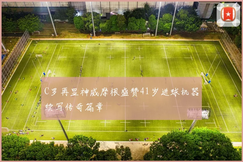 C罗再显神威摩根盛赞41岁进球机器续写传奇篇章