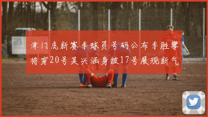 津门虎新赛季球员号码公布季胜攀将穿20号吴兴涵身披17号展现新气象
