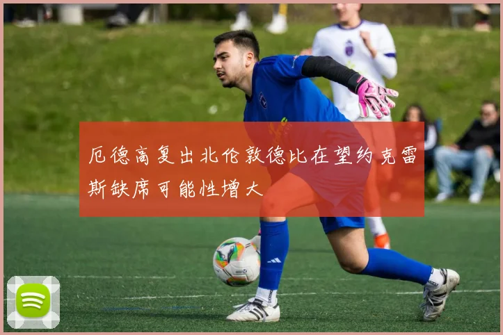 厄德高复出北伦敦德比在望约克雷斯缺席可能性增大