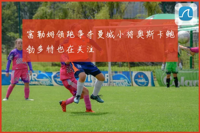 富勒姆领跑争夺曼城小将奥斯卡鲍勃多特也在关注