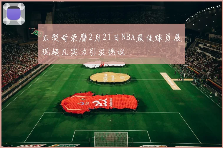 东契奇荣膺2月21日NBA最佳球员展现超凡实力引发热议