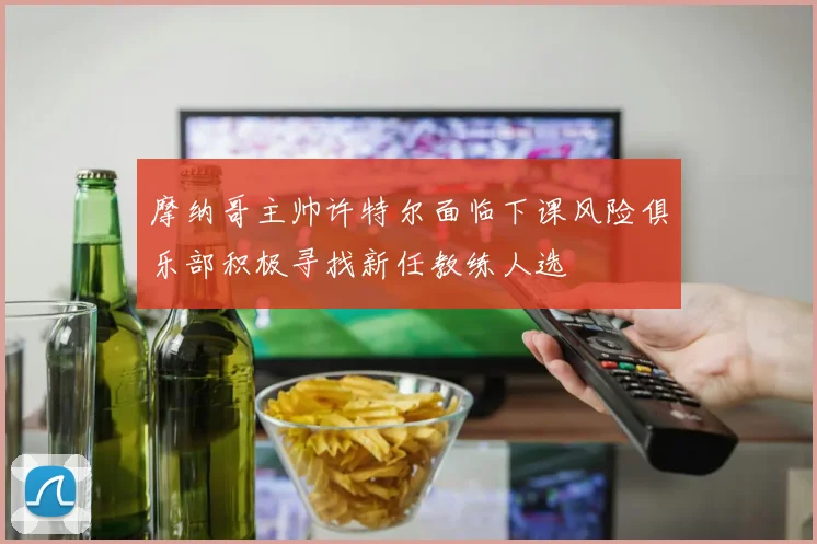 摩纳哥主帅许特尔面临下课风险俱乐部积极寻找新任教练人选