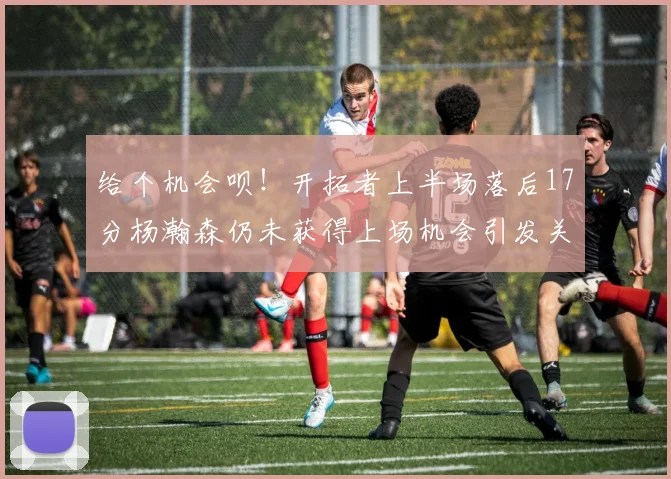 给个机会呗！开拓者上半场落后17分杨瀚森仍未获得上场机会引发关注